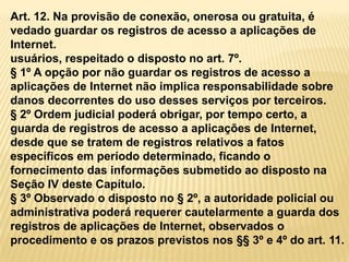 Art. 12. Na provisão de conexão, onerosa ou gratuita, é
vedado guardar os registros de acesso a aplicações de
Internet.
usuários, respeitado o disposto no art. 7º.
§ 1º A opção por não guardar os registros de acesso a
aplicações de Internet não implica responsabilidade sobre
danos decorrentes do uso desses serviços por terceiros.
§ 2º Ordem judicial poderá obrigar, por tempo certo, a
guarda de registros de acesso a aplicações de Internet,
desde que se tratem de registros relativos a fatos
específicos em período determinado, ficando o
fornecimento das informações submetido ao disposto na
Seção IV deste Capítulo.
§ 3º Observado o disposto no § 2º, a autoridade policial ou
administrativa poderá requerer cautelarmente a guarda dos
registros de aplicações de Internet, observados o
procedimento e os prazos previstos nos §§ 3º e 4º do art. 11.
 