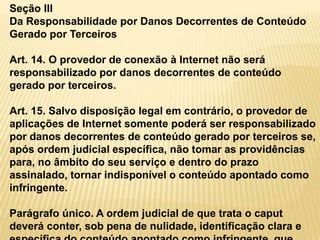 Seção III
Da Responsabilidade por Danos Decorrentes de Conteúdo
Gerado por Terceiros
Art. 14. O provedor de conexão à Internet não será
responsabilizado por danos decorrentes de conteúdo
gerado por terceiros.
Art. 15. Salvo disposição legal em contrário, o provedor de
aplicações de Internet somente poderá ser responsabilizado
por danos decorrentes de conteúdo gerado por terceiros se,
após ordem judicial específica, não tomar as providências
para, no âmbito do seu serviço e dentro do prazo
assinalado, tornar indisponível o conteúdo apontado como
infringente.
Parágrafo único. A ordem judicial de que trata o caput
deverá conter, sob pena de nulidade, identificação clara e
 