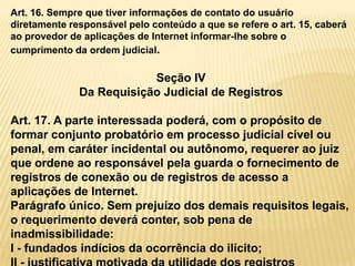Art. 16. Sempre que tiver informações de contato do usuário
diretamente responsável pelo conteúdo a que se refere o art. 15, caberá
ao provedor de aplicações de Internet informar-lhe sobre o
cumprimento da ordem judicial.
Seção IV
Da Requisição Judicial de Registros
Art. 17. A parte interessada poderá, com o propósito de
formar conjunto probatório em processo judicial cível ou
penal, em caráter incidental ou autônomo, requerer ao juiz
que ordene ao responsável pela guarda o fornecimento de
registros de conexão ou de registros de acesso a
aplicações de Internet.
Parágrafo único. Sem prejuízo dos demais requisitos legais,
o requerimento deverá conter, sob pena de
inadmissibilidade:
I - fundados indícios da ocorrência do ilícito;
 