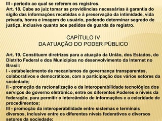 III - período ao qual se referem os registros.
Art. 18. Cabe ao juiz tomar as providências necessárias à garantia do
sigilo das informações recebidas e à preservação da intimidade, vida
privada, honra e imagem do usuário, podendo determinar segredo de
justiça, inclusive quanto aos pedidos de guarda de registro.
CAPÍTULO IV
DA ATUAÇÃO DO PODER PÚBLICO
Art. 19. Constituem diretrizes para a atuação da União, dos Estados, do
Distrito Federal e dos Municípios no desenvolvimento da Internet no
Brasil:
I - estabelecimento de mecanismos de governança transparentes,
colaborativos e democráticos, com a participação dos vários setores da
sociedade;
II - promoção da racionalização e da interoperabilidade tecnológica dos
serviços de governo eletrônico, entre os diferentes Poderes e níveis da
federação, para permitir o intercâmbio de informações e a celeridade de
procedimentos;
III - promoção da interoperabilidade entre sistemas e terminais
diversos, inclusive entre os diferentes níveis federativos e diversos
setores da sociedade;
 