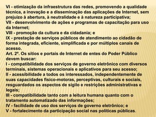 VI - otimização da infraestrutura das redes, promovendo a qualidade
técnica, a inovação e a disseminação das aplicações de Internet, sem
prejuízo à abertura, à neutralidade e à natureza participativa;
VII - desenvolvimento de ações e programas de capacitação para uso
da Internet;
VIII - promoção da cultura e da cidadania; e
IX - prestação de serviços públicos de atendimento ao cidadão de
forma integrada, eficiente, simplificada e por múltiplos canais de
acesso.
Art. 2º. Os sítios e portais de Internet de entes do Poder Público
devem buscar:
I - compatibilidade dos serviços de governo eletrônico com diversos
terminais, sistemas operacionais e aplicativos para seu acesso;
II - acessibilidade a todos os interessados, independentemente de
suas capacidades físico-motoras, perceptivas, culturais e sociais,
resguardados os aspectos de sigilo e restrições administrativas e
legais;
III - compatibilidade tanto com a leitura humana quanto com o
tratamento automatizado das informações;
IV - facilidade de uso dos serviços de governo eletrônico; e
V - fortalecimento da participação social nas políticas públicas.
 
