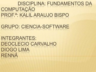 DISCIPLINA: FUNDAMENTOS DA
COMPUTAÇÃO
PROF.ª: KALIL ARAUJO BISPO
GRUPO: CIENCIA-SOFTWARE
INTEGRANTES:
DEOCLECIO CARVALHO
DIOGO LIMA
RENNÃ
 