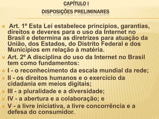 CAPÍTULO I
DISPOSIÇÕES PRELIMINARES
 Art. 1º Esta Lei estabelece princípios, garantias,
direitos e deveres para o uso da Internet no
Brasil e determina as diretrizes para atuação da
União, dos Estados, do Distrito Federal e dos
Municípios em relação à matéria.
 Art. 2º A disciplina do uso da Internet no Brasil
tem como fundamentos:
 I - o reconhecimento da escala mundial da rede;
 II - os direitos humanos e o exercício da
cidadania em meios digitais;
 III - a pluralidade e a diversidade;
 IV - a abertura e a colaboração; e
 V - a livre iniciativa, a livre concorrência e a
defesa do consumidor.
 