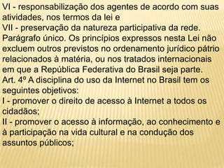 VI - responsabilização dos agentes de acordo com suas
atividades, nos termos da lei e
VII - preservação da natureza participativa da rede.
Parágrafo único. Os princípios expressos nesta Lei não
excluem outros previstos no ordenamento jurídico pátrio
relacionados à matéria, ou nos tratados internacionais
em que a República Federativa do Brasil seja parte.
Art. 4º A disciplina do uso da Internet no Brasil tem os
seguintes objetivos:
I - promover o direito de acesso à Internet a todos os
cidadãos;
II - promover o acesso à informação, ao conhecimento e
à participação na vida cultural e na condução dos
assuntos públicos;
 