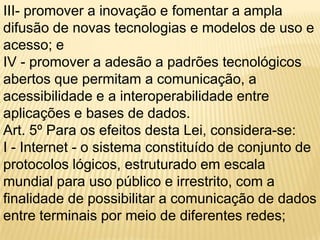 III- promover a inovação e fomentar a ampla
difusão de novas tecnologias e modelos de uso e
acesso; e
IV - promover a adesão a padrões tecnológicos
abertos que permitam a comunicação, a
acessibilidade e a interoperabilidade entre
aplicações e bases de dados.
Art. 5º Para os efeitos desta Lei, considera-se:
I - Internet - o sistema constituído de conjunto de
protocolos lógicos, estruturado em escala
mundial para uso público e irrestrito, com a
finalidade de possibilitar a comunicação de dados
entre terminais por meio de diferentes redes;
 