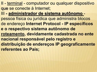 II - terminal - computador ou qualquer dispositivo
que se conecte à Internet;
III - administrador de sistema autônomo -
pessoa física ou jurídica que administra blocos
de endereço Internet Protocol - IP específicos
e o respectivo sistema autônomo de
roteamento, devidamente cadastrada no ente
nacional responsável pelo registro e
distribuição de endereços IP geograficamente
referentes ao País;
 