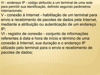 IV - endereço IP - código atribuído a um terminal de uma rede
para permitir sua identificação, definido segundo parâmetros
internacionais;
V - conexão à Internet - habilitação de um terminal para
envio e recebimento de pacotes de dados pela Internet,
mediante a atribuição ou autenticação de um endereço
IP;
VI - registro de conexão - conjunto de informações
referentes à data e hora de início e término de uma
conexão à Internet, sua duração e o endereço IP
utilizado pelo terminal para o envio e recebimento de
pacotes de dados;
 