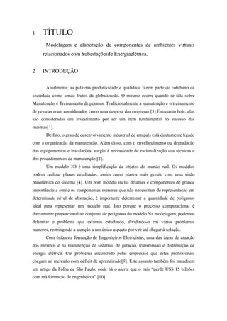1

TÍTULO
Modelagem e elaboração de componentes de ambientes virtuais
relacionados com Subestaçõesde Energiaelétrica.

2

INTRODUÇÃO
Atualmente, as palavras produtividade e qualidade fazem parte do cotidiano da

sociedade como sendo frutos da globalização. O mesmo ocorre quando se fala sobre
Manutenção e Treinamento de pessoas. Tradicionalmente a manutenção e o treinamento
de pessoas eram considerados como uma despesa das empresas [3].Entretanto hoje, elas
são consideradas um investimento por ser um item fundamental no sucesso das
mesmas[1].
De fato, o grau de desenvolvimento industrial de um país está diretamente ligado
com a organização da manutenção. Além disso, com o envelhecimento ou degradação
dos equipamentos e instalações, surgiu à necessidade de racionalização das técnicas e
dos procedimentos de manutenção [2].
Um modelo 3D é uma simplificação de objetos do mundo real. Os modelos
podem realizar planos detalhados, assim como planos mais gerais, com uma visão
panorâmica do sistema [4]. Um bom modelo inclui detalhes e componentes de grande
importância e omite os componentes menores que não necessitam de representação em
determinado nível de abstração, é importante determinar a quantidade de polígonos
ideal para representar um modelo real. Isto porque o processo computacional é
diretamente proporcional ao conjunto de polígonos do modelo.Na modelagem, podemos
delimitar o problema que estamos estudando, dividindo-o em vários problemas
menores, restringindo a atenção a um único aspecto por vez até chegar à solução.
Com ênfasena formação de Engenheiros Eletricistas, uma das áreas de atuação
dos mesmos é na manutenção de sistemas de geração, transmissão e distribuição de
energia elétrica. Um problema encontrado pelas empresasé que estes profissionais
chegam ao mercado com déficit de aprendizado[9]. Este assunto também foi tratadoem
um artigo da Folha de São Paulo, onde há o alerta que o país “perde US$ 15 bilhões
com má formação de engenheiros” [10].

 