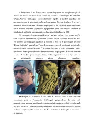A informática já se firmou como recurso importante de complementação de
ensino em muitas as áreas assim como na Educação e Operação de ambientes
virtuais.Asnovas tecnologias possibilitammaior rapidez e melhor qualidade nos
desenvolvimentos de engenharia, redução de protótipos físicos e simulação de acesso a
ambientes inacessíveis para o homem ou perigosos.Além de poder treinar operadores
nesses mesmos ambientes ou portando equipamentos caros com o uso de softwares de
simulação de ambiente, jogos educativos, planejamento de obras,etc [10].
No entanto, modelar qualquer elemento com bom realismo é um grande desafio,
dada a extrema complexidade e quantidade detalhes, que os elementos possam vir a ter.
Um exemplo de modelagem detalhada e próxima do real é a do personagem do filme
“Piratas do Caribe” mostrado na Figura 1, que mostra o uso de técnicas de texturização,
edição de malha e animação [11]. É de grande importância poder gerar com a maior
semelhança do real possível quanto de menor numero de polígonos, já que um ambiente
de uma subestação é grande e com vários detalhes importantes em cada elemento e ao
ser

reproduzido

possuirá

vários

elementos

modelados.

Modelagem de elementos é uma área de pesquisa atual e com crescente
importância

para

a

Computação

Gráfica,pois

pesquisadores

da

área

estão

constantemente tentando identificar formas mais eficientes para produzir cenários cada
vez mais realísticos. Entretanto, para componentes de uma subestação elétrica, que são
muitos e complexos, não existem modelos foto realísticos à disposição da academia e
do mercado.

 