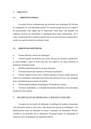 3
3.1

OBJETIVO
OBJETIVOS GERAIS

Investigar técnicas computacionais que permitam uma modelagem 3D eficiente
de componentes de uma subestação elétrica. Os modelos gerados devem ser simples e
de processamento mais rápido que os tradicionais. Além disso, este trabalho visa
identificar técnicas que possibilitem a modelagem física destes componentes, isto é,
como o componente deve comportar quando estiver em sena com outros componentes e
receber uma ação do usuário no ambiente virtual.

3.2

OBJETIVOS ESPECÍFICOS

Estudar diferentes sistemas de modelagem.
Verificar quando um elemento deve conter alto grau de realismo e quando deve
se omitir detalhes e quais os meios para isto. Este objetivo visa maior eficiência na
geração da subestação virtual.
Modelarcomponentes elétricos de uma subestação.
Investigar técnicas que suportem a eliminação de polígonos.
Utilizar texturas de fotos reais e também reproduzir texturas simples dentro do
software de modelagem verificando qual ficaria mais próxima do real e não acarretaria
baixa velocidade de processamento do modelo.
Elaborarumametodologia demodelagem 3D baseada em contexto.
Verificar a usabilidade e a veracidade dosmétodos elaborados e das subestações
geradas por estes métodos.

4

DELIMITAÇÃO DO PROBLEMA A SER SOLUCIONADO
A proposta de um método de elaboração e modelagem de modelos relacionados

com subestações elétricas trará maior conhecimento das técnicas de modelagem e seus
problemas,bem como sua aplicação no ensino e operações de subestações elétricas.
Acredita-se, em particular, que as subestações 3D geradas podem ser empregadas no
ensino de cursos de graduação em Engenharia Elétrica.

 