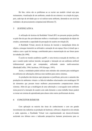 De fato, vários são os problemas ao se recriar um modelo virtual seja para
treinamento, visualização de um ambiente, estudo de um sistema e ou criação de jogos,
pois, cada tipo de atividade que se vai realizar neste ambiente, demanda-se um nível de
realidade e de processamento computacional diferente [7].

5

JUSTIFICATIVA
A utilização de técnicas de Realidade Virtual (RV) no presente projeto justifica

se pelo fato de que elas providenciam melhor a visualização e manipulação do objeto de
estudos, aumentando a capacidade de percepção do usuário em relação [8].
A Realidade Virtual, através de técnicas de imersão e manipulação direta de
objetos, consegue transmitir ao utilizador a sensação de um espaço físico (virtual) que o
rodeia e com o qual ele interage, contribuindo para a memorização do seu futuro posto
de trabalho [Sá 1999].
É aceito no mundo acadêmico queRV, é uma técnica avançada de interface, em
que o usuário pode realizar imersão, navegação e interação em um ambiente artificial
tridimensional

gerado

por

computador,

utilizando

canais

multi-sensoriais

(Burdea&Coiffet, 1994; Jacobson, 1991;Krueger, 1991).
Assim, o modelador poderá utilizar estes métodos não somente para modelagem
de ambientes de subestações elétricas mais também para outros sistemas.
As produções das técnicas aqui propostas se justificam, pois,com o aumento das
produções de ambientes virtuais e a falta de trabalhos relacionados com modelagem 3D
de elementos que possam trazer melhores processamentos computacionais destes
sistemas. Além do que a modelagem de uma subestação e a navegação neste ambiente
torna possível a interação do usuário com cada elemento e como trabalho futuro poderá
se tornar um sistema de aprendizado para alunos entre outros profissionais da área.

6

CONCEITOS BÁSICOS
Com aplicação na maioria das áreas do conhecimento e com um grande

investimento das indústrias na produção de hardware, software e dispositivos de entrada
e saída especiais, a Realidade Virtual vem experimentando um desenvolvimento
acelerado nos últimos anos e indicando perspectivas bastante promissoras para os

 