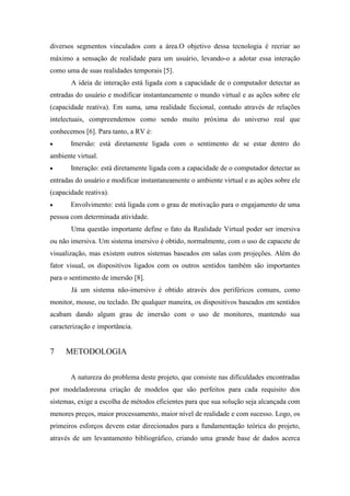 diversos segmentos vinculados com a área.O objetivo dessa tecnologia é recriar ao
máximo a sensação de realidade para um usuário, levando-o a adotar essa interação
como uma de suas realidades temporais [5].
A ideia de interação está ligada com a capacidade de o computador detectar as
entradas do usuário e modificar instantaneamente o mundo virtual e as ações sobre ele
(capacidade reativa). Em suma, uma realidade ficcional, contudo através de relações
intelectuais, compreendemos como sendo muito próxima do universo real que
conhecemos [6]. Para tanto, a RV é:
Imersão: está diretamente ligada com o sentimento de se estar dentro do
ambiente virtual.
Interação: está diretamente ligada com a capacidade de o computador detectar as
entradas do usuário e modificar instantaneamente o ambiente virtual e as ações sobre ele
(capacidade reativa).
Envolvimento: está ligada com o grau de motivação para o engajamento de uma
pessoa com determinada atividade.
Uma questão importante define o fato da Realidade Virtual poder ser imersiva
ou não imersiva. Um sistema imersivo é obtido, normalmente, com o uso de capacete de
visualização, mas existem outros sistemas baseados em salas com projeções. Além do
fator visual, os dispositivos ligados com os outros sentidos também são importantes
para o sentimento de imersão [8].
Já um sistema não-imersivo é obtido através dos periféricos comuns, como
monitor, mouse, ou teclado. De qualquer maneira, os dispositivos baseados em sentidos
acabam dando algum grau de imersão com o uso de monitores, mantendo sua
caracterização e importância.

7

METODOLOGIA
A natureza do problema deste projeto, que consiste nas dificuldades encontradas

por modeladoresna criação de modelos que são perfeitos para cada requisito dos
sistemas, exige a escolha de métodos eficientes para que sua solução seja alcançada com
menores preços, maior processamento, maior nível de realidade e com sucesso. Logo, os
primeiros esforços devem estar direcionados para a fundamentação teórica do projeto,
através de um levantamento bibliográfico, criando uma grande base de dados acerca

 