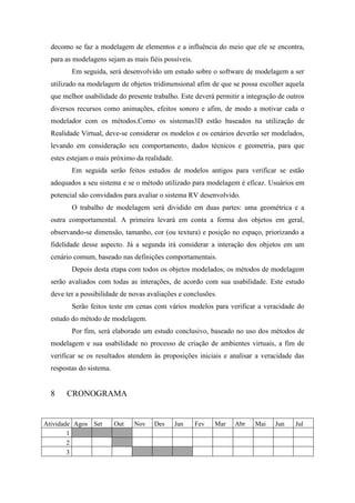 decomo se faz a modelagem de elementos e a influência do meio que ele se encontra,
para as modelagens sejam as mais fiéis possíveis.
Em seguida, será desenvolvido um estudo sobre o software de modelagem a ser
utilizado na modelagem de objetos tridimensional afim de que se possa escolher aquela
que melhor usabilidade do presente trabalho. Este deverá permitir a integração de outros
diversos recursos como animações, efeitos sonoro e afim, de modo a motivar cada o
modelador com os métodos.Como os sistemas3D estão baseados na utilização de
Realidade Virtual, deve-se considerar os modelos e os cenários deverão ser modelados,
levando em consideração seu comportamento, dados técnicos e geometria, para que
estes estejam o mais próximo da realidade.
Em seguida serão feitos estudos de modelos antigos para verificar se estão
adequados a seu sistema e se o método utilizado para modelagem é eficaz. Usuários em
potencial são convidados para avaliar o sistema RV desenvolvido.
O trabalho de modelagem será dividido em duas partes: uma geométrica e a
outra comportamental. A primeira levará em conta a forma dos objetos em geral,
observando-se dimensão, tamanho, cor (ou textura) e posição no espaço, priorizando a
fidelidade desse aspecto. Já a segunda irá considerar a interação dos objetos em um
cenário comum, baseado nas definições comportamentais.
Depois desta etapa com todos os objetos modelados, os métodos de modelagem
serão avaliados com todas as interações, de acordo com sua usabilidade. Este estudo
deve ter a possibilidade de novas avaliações e conclusões.
Serão feitos teste em cenas com vários modelos para verificar a veracidade do
estudo do método de modelagem.
Por fim, será elaborado um estudo conclusivo, baseado no uso dos métodos de
modelagem e sua usabilidade no processo de criação de ambientes virtuais, a fim de
verificar se os resultados atendem às proposições iniciais e analisar a veracidade das
respostas do sistema.

8

CRONOGRAMA

Atividade Agos Set
1
2
3

Out

Nov

Des

Jan

Fev

Mar

Abr

Mai

Jun

Jul

 