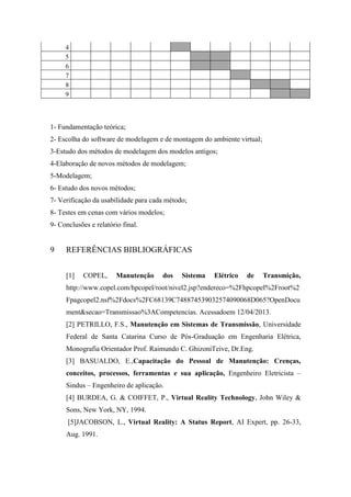 4
5
6
7
8
9

1- Fundamentação teórica;
2- Escolha do software de modelagem e de montagem do ambiente virtual;
3-Estudo dos métodos de modelagem dos modelos antigos;
4-Elaboração de novos métodos de modelagem;
5-Modelagem;
6- Estudo dos novos métodos;
7- Verificação da usabilidade para cada método;
8- Testes em cenas com vários modelos;
9- Conclusões e relatório final.

9

REFERÊNCIAS BIBLIOGRÁFICAS
[1]

COPEL,

Manutenção

dos

Sistema

Elétrico

de

Transmição,

http://www.copel.com/hpcopel/root/nivel2.jsp?endereco=%2Fhpcopel%2Froot%2
Fpagcopel2.nsf%2Fdocs%2FC68139C748874539032574090068D065?OpenDocu
ment&secao=Transmissao%3ACompetencias. Acessadoem 12/04/2013.
[2] PETRILLO, F.S., Manutenção em Sistemas de Transmissão, Universidade
Federal de Santa Catarina Curso de Pós-Graduação em Engenharia Elétrica,
Monografia Orientador Prof. Raimundo C. GhizoniTeive, Dr.Eng.
[3] BASUALDO, E.,Capacitação do Pessoal de Manutenção: Crenças,
conceitos, processos, ferramentas e sua aplicação, Engenheiro Eletricista –
Sindus – Engenheiro de aplicação.
[4] BURDEA, G. & COIFFET, P., Virtual Reality Technology, John Wiley &
Sons, New York, NY, 1994.
[5]JACOBSON, L., Virtual Reality: A Status Report, AI Expert, pp. 26-33,
Aug. 1991.

 