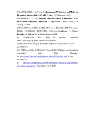 [6]PARASKAKIS I. et. al, Towards a Pedagogical Methodology and Model for
IT industry training: The ELEVATE Project, IEEE Computer, 2009.
[7]CORSEUIL E.T.L. et. al, Buscando o Uso Operacional de Realidade Virtual
em Grandes Modelosde Engenharia, VI Syposiumon Virtual Reality (SVR
2003), p.187-198.
[8]RUMBAUGH, JAMES; BLAHA, MICHAEL; PREMERLANI, WILLIAM;
EDDY,

FREDERICK;

LORENSEN,

WILLIAM.Modelagem

e

Projetos

Baseados em Objetos. Rio de Janeiro: Campus, 1994.
[9]

TANGERINO,

B.F;

“Guia

de

carreiras:

engenharia

elétrica”site:<http://g1.globo.com/educacao/guia-decarreiras/noticia/2012/08/guia-de-carreiras-engenharia-eletrica.html>.Acesso
em:14/06/2013
[10] BRITO, A.; Folha de São Paulo,“País perde US$ 15 bi com má formação de
engenheiro.”

Julho

2010.

Disponível

em:http://www1.folha.uol.com.br/fsp/mercado/me2106201001.html.Acesso
em:14/05/2013.
[11]

http://uipi.com.br/colunas/2013/06/04/animacao-3d-com-mocap-empresas-

inovam-na-comunicacao/. Acessado em: 15/06/2013

 