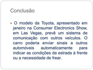 Conclusão
 O modelo da Toyota, apresentado em
janeiro na Consumer Electronics Show,
em Las Vegas, prevê um sistema de
comunicação com outros veículos. O
carro poderia enviar sinais a outros
automóveis automaticamente para
indicar as condições da estrada à frente
ou a necessidade de frear.
 