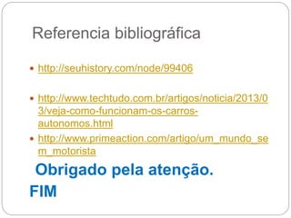 Referencia bibliográfica
 http://seuhistory.com/node/99406
 http://www.techtudo.com.br/artigos/noticia/2013/0
3/veja-como-funcionam-os-carros-
autonomos.html
 http://www.primeaction.com/artigo/um_mundo_se
m_motorista
Obrigado pela atenção.
FIM
 