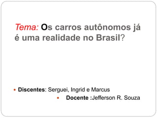 Tema: Os carros autônomos já
é uma realidade no Brasil?
 Discentes: Serguei, Ingrid e Marcus
 Docente :Jefferson R. Souza
 