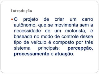 Introdução
 O projeto de criar um carro
autônomo, que se movimenta sem a
necessidade de um motorista, é
baseada no modo de controle desse
tipo de veículo é composto por três
sistema principais: percepção,
processamento e atuação.
 
