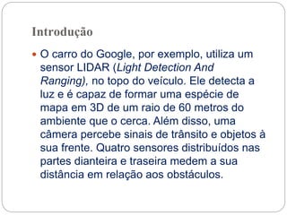Introdução
 O carro do Google, por exemplo, utiliza um
sensor LIDAR (Light Detection And
Ranging), no topo do veículo. Ele detecta a
luz e é capaz de formar uma espécie de
mapa em 3D de um raio de 60 metros do
ambiente que o cerca. Além disso, uma
câmera percebe sinais de trânsito e objetos à
sua frente. Quatro sensores distribuídos nas
partes dianteira e traseira medem a sua
distância em relação aos obstáculos.
 
