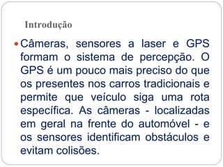 Introdução
 Câmeras, sensores a laser e GPS
formam o sistema de percepção. O
GPS é um pouco mais preciso do que
os presentes nos carros tradicionais e
permite que veículo siga uma rota
específica. As câmeras - localizadas
em geral na frente do automóvel - e
os sensores identificam obstáculos e
evitam colisões.
 