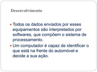 Desenvolvimento
 Todos os dados enviados por esses
equipamentos são interpretados por
softwares, que compõem o sistema de
processamento.
 Um computador é capaz de identificar o
que está na frente do automóvel e
decide a sua ação.
 