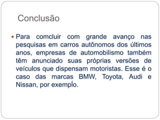 Conclusão
 Para comcluir com grande avanço nas
pesquisas em carros autônomos dos últimos
anos, empresas de automobilismo também
têm anunciado suas próprias versões de
veículos que dispensam motoristas. Esse é o
caso das marcas BMW, Toyota, Audi e
Nissan, por exempĺo.
 