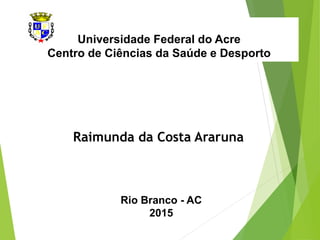 Universidade Federal do Acre
Centro de Ciências da Saúde e Desporto
Raimunda da Costa Araruna
Rio Branco - AC
2015
 