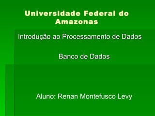 Universidade Federal do Amazonas Introdução ao Processamento de Dados Banco de Dados Aluno: Renan Montefusco Levy 