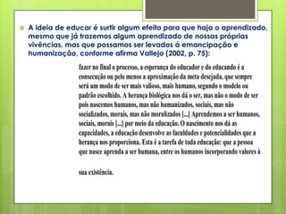    A ideia de educar é surtir algum efeito para que haja o aprendizado,
    mesmo que já trazemos algum aprendizado de nossas próprias
    vivências, mas que possamos ser levados á emancipação e
    humanização, conforme afirma Vallejo (2002, p. 75):
                  fazer no final o processo, a esperança do educador e do educando é a
                  consecução ou pelo menos a aproximação da meta desejada, que sempre
                  será um modo de ser mais valioso, mais humano, segundo o modelo ou
                  padrão escolhido. A herança biológica nos dá o ser, mas não o modo de ser
                  pois nascemos humanos, mas não humanizados, sociais, mas não
                  socializados, morais, mas não moralizados [...] Aprendemos a ser humanos,
                  sociais, morais [...] por meio da educação. O nascimento nos dá as
                  capacidades, a educação desenvolve as faculdades e potencialidades que a
                  herança nos proporciona. Esta é a tarefa de toda educação: que a pessoa
                  que nasce aprenda a ser humana, entre os humanos incorporando valores à

                  sua existência.
 