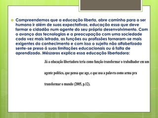    Compreendemos que a educação liberta, abre caminho para o ser
    humano ir além de suas expectativas, educação essa que deve
    formar o cidadão num agente do seu próprio desenvolvimento. Com
    o avanço das tecnologias e a preocupação com uma sociedade
    cada vez mais letrada, as funções ou profissões tornaram-se mais
    exigentes do conhecimento e com isso o sujeito não alfabetizado
    sente-se preso á suas limitações educacionais ou á falta de
    aprendizado. Mészaros explica essa educação libertadora:

                 Já a educação libertadora teria como função transformar o trabalhador em um

                 agente político, que pensa que age, e que usa a palavra como arma pra

                 transformar o mundo (2005, p.12).
 