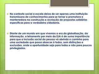   No contexto social a escola deixa de ser apenas uma instituição
    transmissora de conhecimentos para se tornar a promotora e
    mantenedora na construção e recriação de propostas solidárias
    especificas para a verdadeira cidadania.



   Diante de um mundo em que vivemos a era da globalização, da
    informação, o letramento por meio da EJA é de suma importância
    para que a inclusão social da pessoa vá abrindo o caminho para
    uma sociedade que possa abarcar á todos, sem distinções e
    exclusões, onde a oportunidade seja para todos e não para poucos
    privilegiados.
 