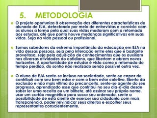 5.      METODOLOGIA
   O projeto oportuniza á observação das diferentes características do
    alunado de EJA, detectando por meio de entrevistas e convívio com
    os alunos a forma pela qual suas vidas mudaram com a retomada
    aos estudos, até que ponto houve mudanças significativas em suas
    vidas. Seja na vida pessoal ou profissional.

   Somos sabedores da extrema importância da educação em EJA na
    vida dessas pessoas, seja pela interação entre eles que é bastante
    proveitosa, seja pela aquisição de conhecimentos que os auxiliam
    nas diversas atividades do cotidiano, que libertam e abrem novos
    horizontes. A oportunidade de estudar é vista como a retomada do
    tempo perdido, do sonho não realizado sendo possível outra vez.

   O aluno de EJA sente-se incluso na sociedade, sente-se capaz de
    contribuir com seu bem estar e com o bem estar coletivo, liberto da
    exclusão e não mais vitima do preconceito, sente-se agente do seu
    progresso, aprendizado esse que contribui no seu dia-a-dia desde
    saber ler uma receita ou um bilhete, até assinar seu próprio nome,
    usar um cartão magnético para sacar seu ordenado, sente a
    possibilidade de está ciente de exercer sua cidadania com mais
    transparência, poder reivindicar seus direitos e escolher seus
    representantes conscientemente.
 