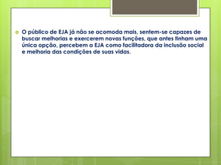    O público de EJA já não se acomoda mais, sentem-se capazes de
    buscar melhorias e exercerem novas funções, que antes tinham uma
    única opção, percebem a EJA como facilitadora da inclusão social
    e melhoria das condições de suas vidas.
 
