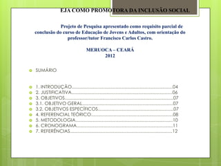 EJA COMO PROMOTORA DA INCLUSÃO SOCIAL

                Projeto de Pesquisa apresentado como requisito parcial de
    conclusão do curso de Educação de Jovens e Adultos, com orientação do
                   professor/tutor Francisco Carlos Castro.

                                       MERUOCA – CEARÁ
                                            2012

   SUMÁRIO


   1. INTRODUÇÃO................................................................................04
   2. JUSTIFICATIVA................................................................................06
   3. OBJETIVOS......................................................................................07
   3.1. OBJETIVO GERAL........................................................................07
   3.2. OBJETIVOS ESPECÍFICOS............................................................07
   4. REFERENCIAL TEÓRICO.................................................................08
   5. METODOLOGIA.............................................................................10
   6. CRONOGRAMA............................................................................11
   7. REFERÊNCIAS.................................................................................12
 