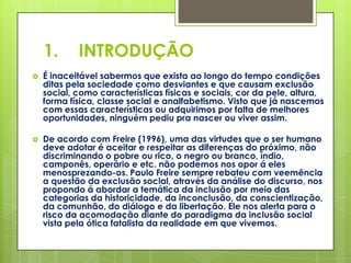 1.      INTRODUÇÃO
   É inaceitável sabermos que exista ao longo do tempo condições
    ditas pela sociedade como desviantes e que causam exclusão
    social, como características físicas e sociais, cor da pele, altura,
    forma física, classe social e analfabetismo. Visto que já nascemos
    com essas características ou adquirimos por falta de melhores
    oportunidades, ninguém pediu pra nascer ou viver assim.

   De acordo com Freire (1996), uma das virtudes que o ser humano
    deve adotar é aceitar e respeitar as diferenças do próximo, não
    discriminando o pobre ou rico, o negro ou branco, índio,
    camponês, operário e etc. não podemos nos opor á eles
    menosprezando-os. Paulo Freire sempre rebateu com veemência
    a questão da exclusão social, através da análise do discurso, nos
    propondo á abordar a temática da inclusão por meio das
    categorias da historicidade, da inconclusão, da conscientização,
    da comunhão, do diálogo e da libertação. Ele nos alerta para o
    risco da acomodação diante do paradigma da inclusão social
    vista pela ótica fatalista da realidade em que vivemos.
 
