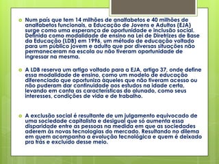    Num país que tem 14 milhões de analfabetos e 40 milhões de
    analfabetos funcionais, a Educação de Jovens e Adultos (EJA)
    surge como uma esperança de oportunidade e inclusão social.
    Definida como modalidade de ensino na Lei de Diretrizes de Base
    da Educação (LDB) em 1996, um método de educação voltado
    para um público jovem e adulto que por diversas situações não
    permaneceram na escola ou não tiveram oportunidade de
    ingressar na mesma.

   A LDB reserva um artigo voltado para a EJA, artigo 37, onde define
    essa modalidade de ensino, como um modelo de educação
    diferenciado que oportuniza àqueles que não tiveram acesso ou
    não puderam dar continuidade aos estudos na idade certa,
    levando em conta as características do alunado, como seus
    interesses, condições de vida e de trabalho.


   A exclusão social é resultante de um julgamento equivocado de
    uma sociedade capitalista e desigual que só aumenta essa
    disparidade entre as pessoas na medida em que as sociedades
    aderem às novas tecnologias do mercado. Resultando no dilema
    em quem acompanha a evolução tecnológica e quem é deixado
    pra trás e excluído desse meio.
 