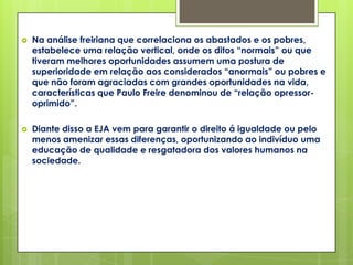    Na análise freiriana que correlaciona os abastados e os pobres,
    estabelece uma relação vertical, onde os ditos “normais” ou que
    tiveram melhores oportunidades assumem uma postura de
    superioridade em relação aos considerados “anormais” ou pobres e
    que não foram agraciadas com grandes oportunidades na vida,
    características que Paulo Freire denominou de “relação opressor-
    oprimido”.

   Diante disso a EJA vem para garantir o direito á igualdade ou pelo
    menos amenizar essas diferenças, oportunizando ao indivíduo uma
    educação de qualidade e resgatadora dos valores humanos na
    sociedade.
 
