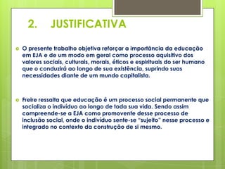 2.      JUSTIFICATIVA

   O presente trabalho objetiva reforçar a importância da educação
    em EJA e de um modo em geral como processo aquisitivo dos
    valores sociais, culturais, morais, éticos e espirituais do ser humano
    que o conduzirá ao longo de sua existência, suprindo suas
    necessidades diante de um mundo capitalista.



   Freire ressalta que educação é um processo social permanente que
    socializa o indivíduo ao longo de toda sua vida. Sendo assim
    compreende-se a EJA como promovente desse processo de
    inclusão social, onde o indivíduo sente-se “sujeito” nesse processo e
    integrado no contexto da construção de si mesmo.
 