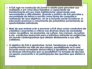    A EJA age na condução do jovem e adulto para perceber sua
    realidade e em cima disso trabalhar a capacidade de
    transformação em seu meio habitacional, observando suas
    necessidades e dificuldades. Quando o público de EJA percebe a
    necessidade da leitura e escrita como forma de conquista e
    realização de seus objetivos, vê-se a inclusão social acontecer. A
    educação promove o crescimento da autoestima aumentando as
    oportunidades individuais.

   Mais do que ensinar a ler e escrever a EJA atua como construtora de
    cidadãos conscientes e críticos nas diversas áreas da sociedade,
    como: na política, na economia, na cultura, nas crenças, na justiça
    e etc. condições essenciais para o indivíduo enfrentar as exigências
    do mundo contemporâneo que afetam diretamente a sua vida
    cotidiana.

   O objetivo da EJA é oportunizar, incluir, transformar e ampliar os
    conhecimentos na vida de seus alunos, possibilitando-os á uma
    inclusão numa sociedade democrática e igualitária, tendo acesso
    às diversas informações que os possibilitem na tomada de decisão,
    na opção consciente e na participação das questões que afetam a
    todos.
 