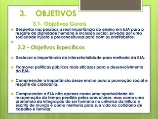 3.      OBJETIVOS
            3.1- Objetivos Gerais
   Despertar nas pessoas a real importância do ensino em EJA para o
    resgate da dignidade humana e inclusão social, privada por uma
    sociedade injusta e preconceituosa para com os analfabetos.


     3.2 – Objetivos Específicos
   Destacar a importância da intersetorialidade para melhoria da EJA.

   Promover politicas públicas mais eficazes para o desenvolvimento
    da EJA.

   Compreender a importância desse ensino para a promoção social e
    resgate da cidadania.

   Compreender a EJA não apenas como uma oportunidade de
    recuperação do tempo perdido pelos seus alunos, mas como uma
    promotora da integração do ser humano no universo da leitura e
    escrita de mundo e como melhoria para sua vida no cotidiano de
    trabalho e familiar.
 