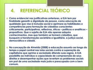 4.       REFERENCIAL TEÓRICO
   Como evidenciei nas justificativas anteriores, a EJA tem por
    finalidade garantir a dignidade da pessoa, como educação de
    qualidade que vise à inclusão social e aprimore as habilidades e
    competências para formação de cidadãos conscientes
    criticamente, participativos, reflexivos, éticos – políticos e analíticos –
    propositivos. Que o sujeito de EJA não apenas adquira
    conhecimentos, mas que também se formem cidadãos, que
    busquem a transformação societária e igualitária, a justiça social,
    democrática e cidadã.

   Na concepção de Almeida (2008) a educação assumiu ao longo do
    tempo o papel central nas lutas sociais contra a superação do
    capitalismo que oprime a sociedade ditando suas regras. A EJA
    possibilita ao indivíduo a capacidade de compreensão de seus
    direitos e desempenhar ações que revertam os problemas sociais
    em prol de uma sociedade mais justa e preocupada com o bem
    comum.
 