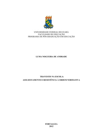 UNIVERSIDADE FEDERAL DO CEARÁ
FACULDADE DE EDUCAÇÃO
PROGRAMA DE PÓS-GRADUAÇÃO EM EDUCAÇÃO
LUMA NOGUEIRA DE ANDRADE
TRAVESTIS NA ESCOLA:
ASSUJEITAMENTO E RESISTÊNCIA À ORDEM NORMATIVA
FORTALEZA
2012
 