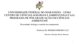 UNIVERSIDADE FEDERAL DO MARANHÃO – UFMA
CENTRO DE CIÊNCIAS AGRÁRIAS E AMBIENTAIS (CCAA)
PROGRAMA DE PÓS-GRADUAÇÃO EM CIÊNCIAS
AMBIENTAIS
Diversidade, biologia e controle de ectoparasitos
Professor Dr. HERMES RIBEIRO LUZ
1
Discente: Henrique Morais Menezes
 