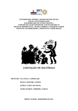 UNIVERSIDADE FEDERAL DO RIO GRANDE DO SUL 
ESCOLA DE ENFERMAGEM 
BACHARELADO DE SAÚDE COLETIVA 
UNIDADE DE SAÚDE SOCIEDADE E HUMANIDADES IV 
DOCENTE RESPONSÁVEL: MARIA GABRIELA CURUBETO GODOY 
DOCENTE COLABORADORA: CRISTIANNE FAMER ROCHA 
CONTAÇÃO DE HISTÓRIAS 
DICENTES: ANA PAULA CAPPELLARI 
BIANCA OLIVEIRA GOMES 
LETÍCIA COSTA DE SOUZA 
MARIA RAQUEL FERREIRA GARCIA 
PORTO ALEGRE, DEZEMBRO DE 2014. 
 