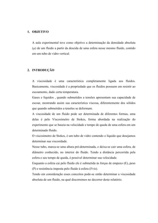 1. OBJETIVO


  A aula experimental teve como objetivo a determinação da densidade absoluta
  (µ) de um fluido a partir da descida de uma esfera nesse mesmo fluido, contido
  em um tubo de vidro vertical.




2. INTRODUÇÃO


  A viscosidade é uma característica completamente ligada aos fluidos.
  Basicamente, viscosidade é a propriedade que os fluidos possuem em resistir ao
  escoamento, dado certa temperatura.
  Gases e líquidos , quando submetidos a tensões apresentam sua capacidade de
  escoar, mostrando assim sua característica viscosa, diferentemente dos sólidos
  que quando submetidos a tensões se deformam.
  A viscosidade de um fluido pode ser determinada de diferentes formas, uma
  delas é pelo Viscosímetro de Stokes, forma abordada na realização do
  experimento que se baseia na velocidade e tempo de queda de uma esfera em um
  determinado fluido.
  O viscosímetro de Stokes, é um tubo de vidro contendo o líquido que desejamos
  determinar sua viscosidade.
  Nesse tubo, marca-se uma altura pré-determinada, e deixa-se cair uma esfera, de
  diâmetro conhecido, no interior do fluido. Tendo a distância percorrida pela
  esfera e seu tempo de queda, é possível determinar sua velocidade.
  Enquanto a esfera cai pelo fluido ele é submetida ás forças de empuxo (E), peso
  (P) e resistência imposta pelo fluido à esfera (Fvis).
  Tendo em consideração esses conceitos pode-se então determinar a viscosidade
  absoluta de um fluido, na qual discorremos no decorrer deste relatório.
 