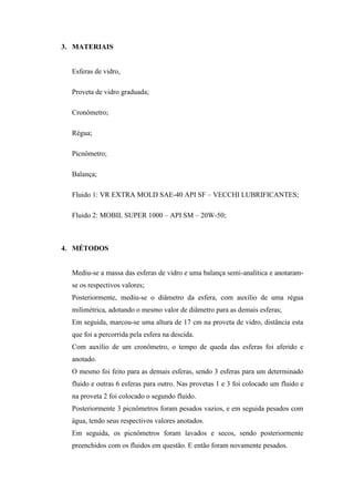 3. MATERIAIS


  Esferas de vidro,

  Proveta de vidro graduada;

  Cronômetro;

  Régua;

  Picnômetro;

  Balança;

  Fluido 1: VR EXTRA MOLD SAE-40 API SF – VECCHI LUBRIFICANTES;

  Fluido 2: MOBIL SUPER 1000 – API SM – 20W-50;



4. MÉTODOS


  Mediu-se a massa das esferas de vidro e uma balança semi-analítica e anotaram-
  se os respectivos valores;
  Posteriormente, mediu-se o diâmetro da esfera, com auxílio de uma régua
  milimétrica, adotando o mesmo valor de diâmetro para as demais esferas;
  Em seguida, marcou-se uma altura de 17 cm na proveta de vidro, distância esta
  que foi a percorrida pela esfera na descida.
  Com auxílio de um cronômetro, o tempo de queda das esferas foi aferido e
  anotado.
  O mesmo foi feito para as demais esferas, sendo 3 esferas para um determinado
  fluido e outras 6 esferas para outro. Nas provetas 1 e 3 foi colocado um fluido e
  na proveta 2 foi colocado o segundo fluido.
  Posteriormente 3 picnômetros foram pesados vazios, e em seguida pesados com
  água, tendo seus respectivos valores anotados.
  Em seguida, os picnômetros foram lavados e secos, sendo posteriormente
  preenchidos com os fluidos em questão. E então foram novamente pesados.
 
