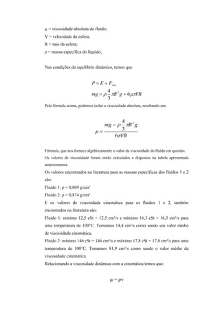 µ = viscosidade absoluta do fluido;
V = velocidade da esfera;
R = raio da esfera;
ρ = massa específica do líquido;


Nas condições do equilíbrio dinâmico, temos que


                            P  E  Fvisc
                                  4
                            mg   R 3 g  6VR
                                  3
Pela fórmula acima, podemos isolar a viscosidade absoluta, resultando em:


                                       4
                                 mg   R 3 g
                                     3
                                     6VR

Fórmula, que nos fornece algebricamente o valor da viscosidade do fluido em questão.
Os valores de viscosidade foram então calculados e dispostos na tabela apresentada
anteriormente.
Os valores encontrados na literatura para as massas específicas dos fluidos 1 e 2
são:
Fluido 1: ρ = 0,869 g/cm³
Fluido 2: ρ = 0,874 g/cm³
E os valores de viscosidade cinemática para os fluidos 1 e 2, também
encontrados na literatura são:
Fluido 1: mínimo 12,5 cSt = 12,5 cm²/s e máximo 16,3 cSt = 16,3 cm²/s para
uma temperatura de 100°C. Tomamos 14,4 cm²/s como sendo seu valor médio
de viscosidade cinemática.
Fluido 2: mínimo 146 cSt = 146 cm²/s e máximo 17,8 cSt = 17,8 cm²/s para uma
temperatura de 100°C. Tomamos 81,9 cm²/s como sendo o valor médio da
viscosidade cinemática.
Relacionando a viscosidade dinâmica com a cinemática temos que:


                                       µ = ρν
 