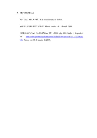 7. REFERÊNCIAS


  ROTEIRO AULA PRÁTICA: viscosímetro de Stokes.


  MOBIL SUPER 1000 20W-50, Rio de Janeiro – RJ – Brasil, 2009.


  DIÁRIO OFICIAL DA UNIÃO de 27/11/2008, pág. 106, Seção 1, disponível
  em     http://www.jusbrasil.com.br/diarios/905133/dou-secao-1-27-11-2008-pg-
  106. Acesso em: 30 de janeiro de 2013.
 