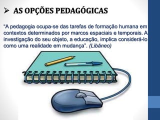 “A pedagogia ocupa-se das tarefas de formação humana em
contextos determinados por marcos espaciais e temporais. A
investigação do seu objeto, a educação, implica considerá-lo
como uma realidade em mudança”. (Libâneo)
 